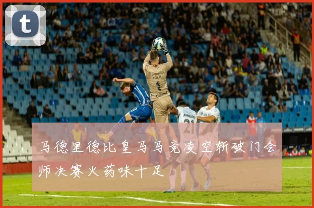 马德里德比皇马马竞凌空斩破门会师决赛火药味十足