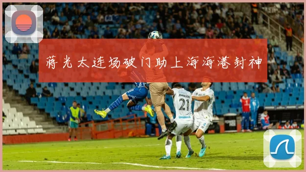 蒋光太连场破门助上海海港封神