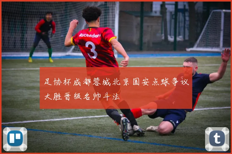 足协杯成都蓉城北京国安点球争议大胜晋级名帅斗法