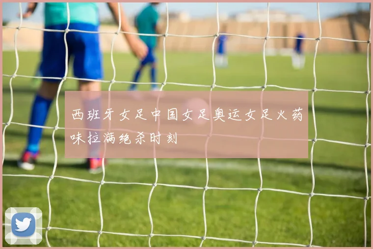 西班牙女足中国女足奥运女足火药味拉满绝杀时刻