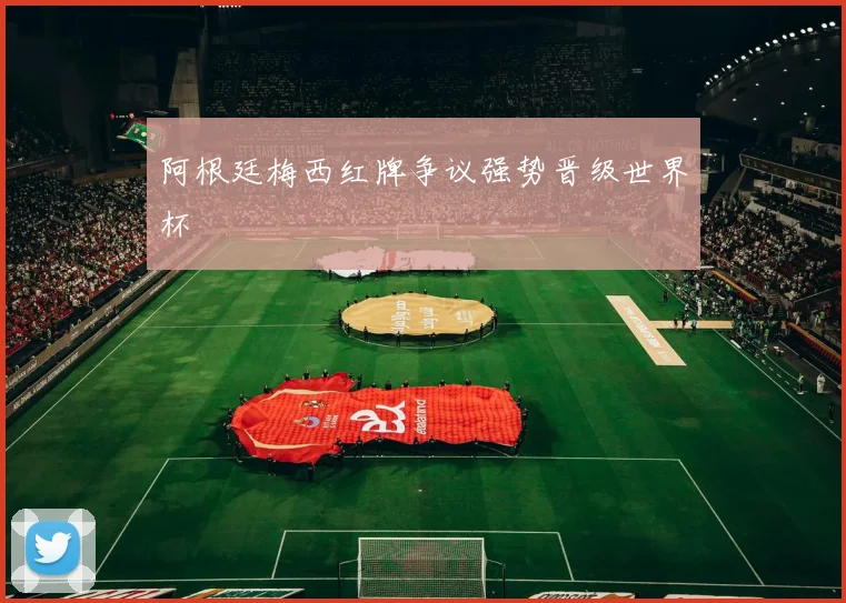 阿根廷梅西红牌争议强势晋级世界杯