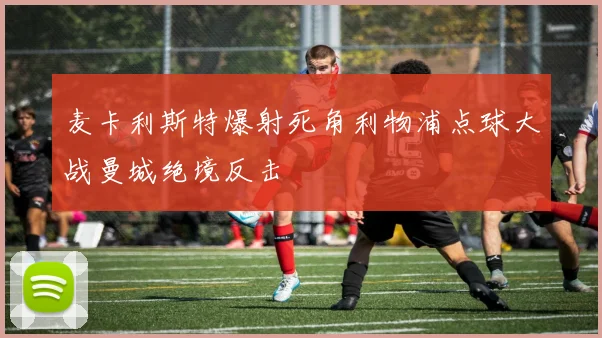 麦卡利斯特爆射死角利物浦点球大战曼城绝境反击