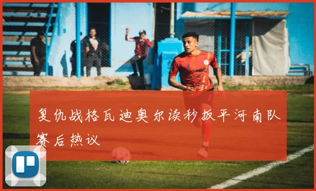 复仇战格瓦迪奥尔读秒扳平河南队赛后热议