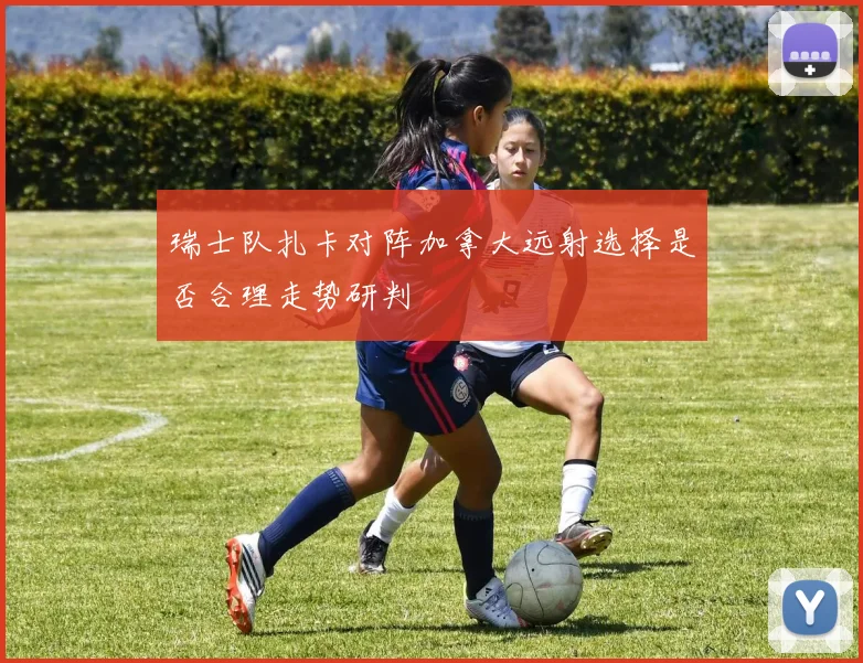 瑞士队扎卡对阵加拿大远射选择是否合理走势研判