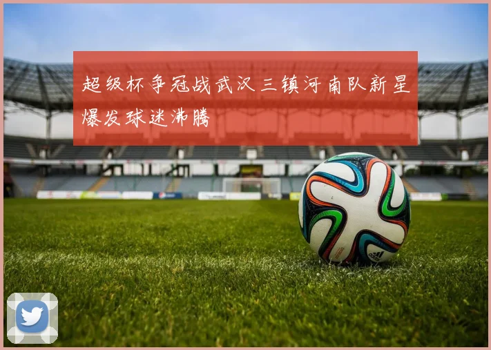超级杯争冠战武汉三镇河南队新星爆发球迷沸腾