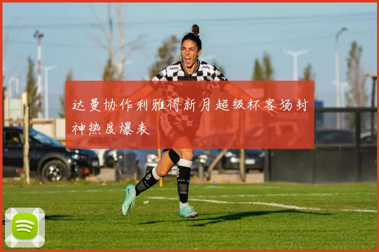 达曼协作利雅得新月超级杯客场封神热度爆表