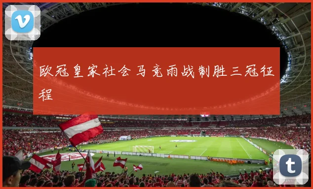 欧冠皇家社会马竞雨战制胜三冠征程