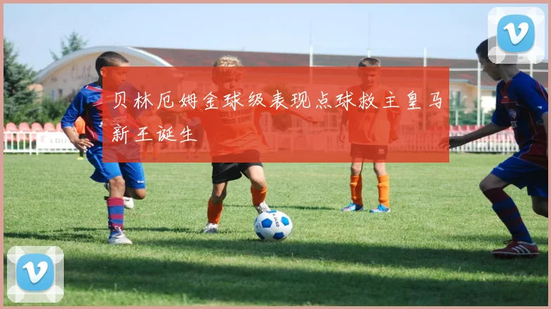 贝林厄姆金球级表现点球救主皇马新王诞生