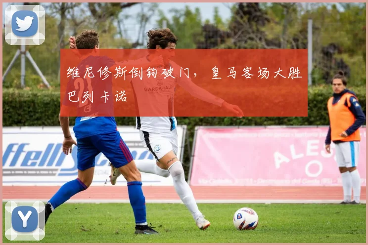 维尼修斯倒钩破门，皇马客场大胜巴列卡诺