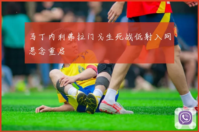 马丁内利弗拉门戈生死战低射入网悬念重启