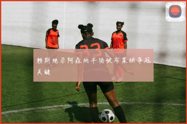 赖斯绝杀阿森纳半场破布莱顿争冠关键