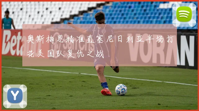 奥斯梅恩精准直塞尼日利亚半场打花美国队复仇之战