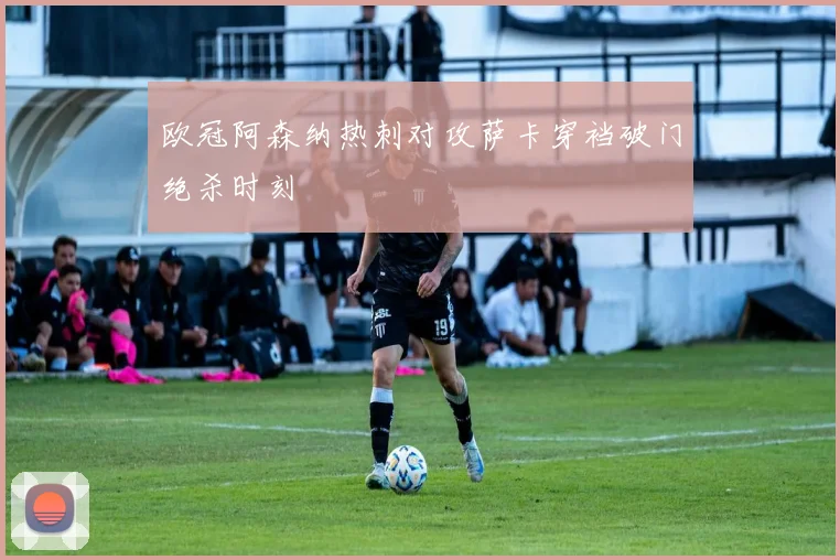 欧冠阿森纳热刺对攻萨卡穿裆破门绝杀时刻