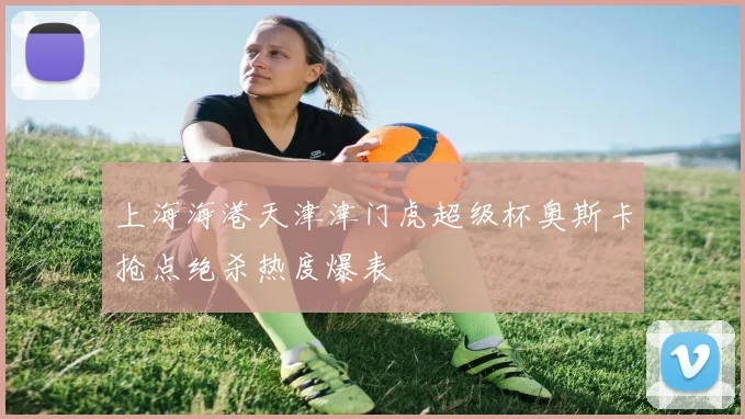 上海海港天津津门虎超级杯奥斯卡抢点绝杀热度爆表