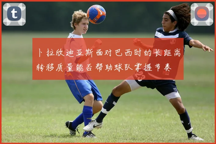 卜拉欣迪亚斯面对巴西时的长距离转移质量能否帮助球队掌握节奏
