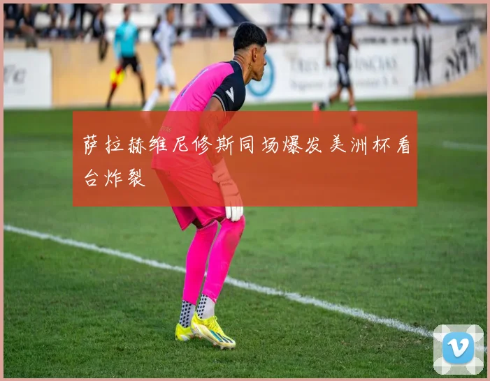萨拉赫维尼修斯同场爆发美洲杯看台炸裂
