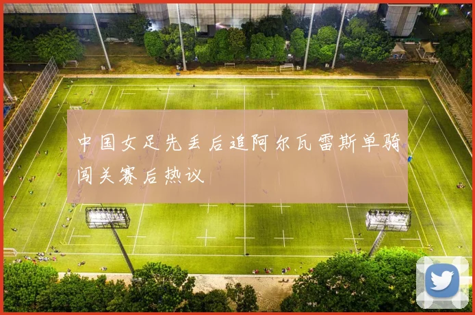 中国女足先丢后追阿尔瓦雷斯单骑闯关赛后热议