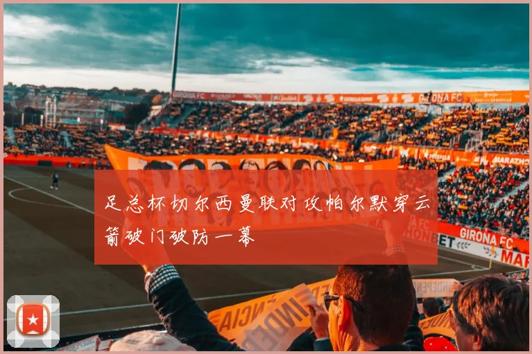 足总杯切尔西曼联对攻帕尔默穿云箭破门破防一幕