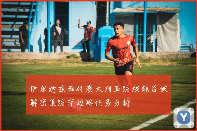 伊尔迪兹面对澳大利亚防线能否破解密集防守边路任务分析