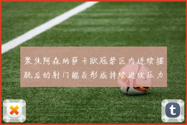 聚焦阿森纳萨卡欧冠禁区内连续摆脱后的射门能否形成持续进攻压力