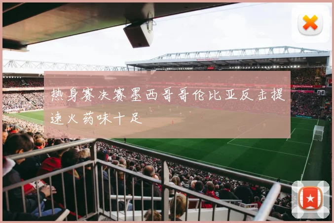 热身赛决赛墨西哥哥伦比亚反击提速火药味十足