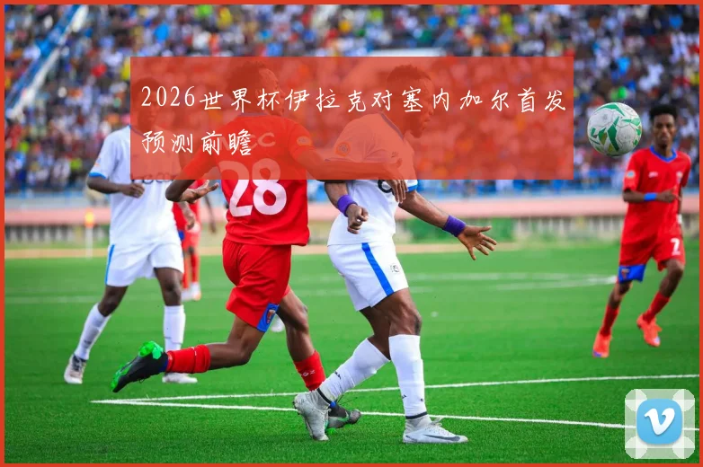 2026世界杯伊拉克对塞内加尔首发预测前瞻