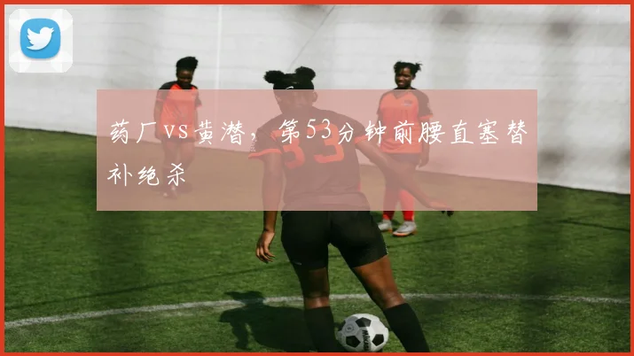 药厂vs黄潜，第53分钟前腰直塞替补绝杀