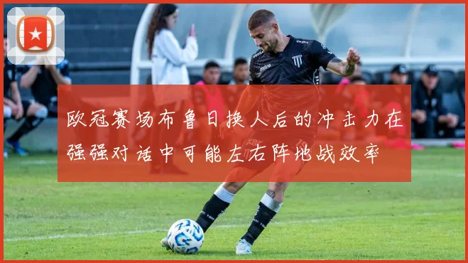 欧冠赛场布鲁日换人后的冲击力在强强对话中可能左右阵地战效率