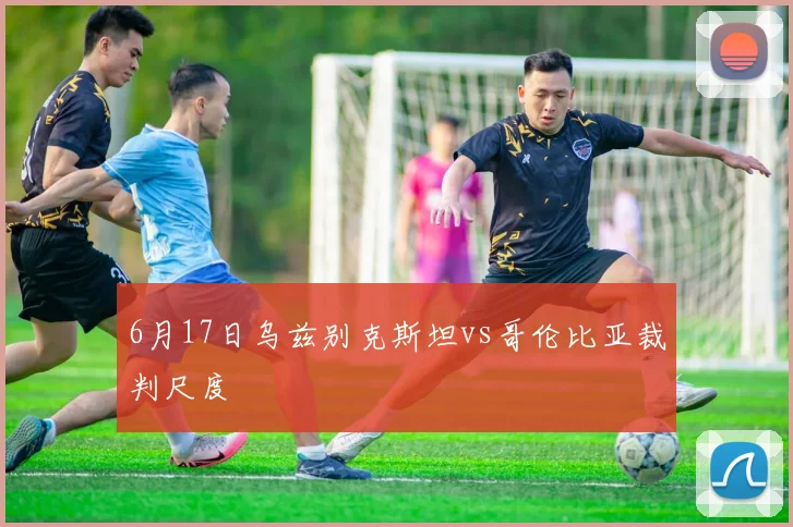 6月17日乌兹别克斯坦vs哥伦比亚裁判尺度