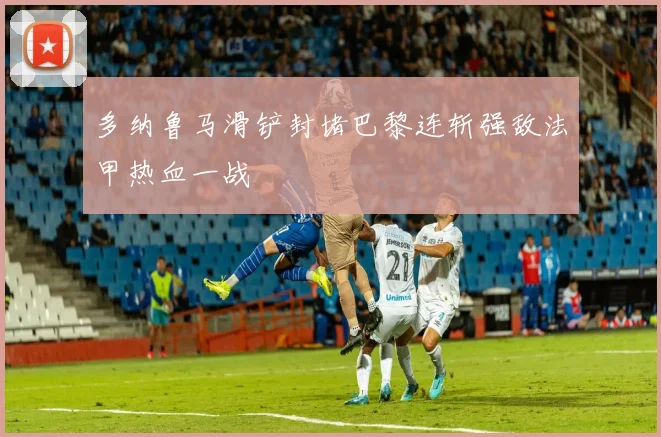多纳鲁马滑铲封堵巴黎连斩强敌法甲热血一战