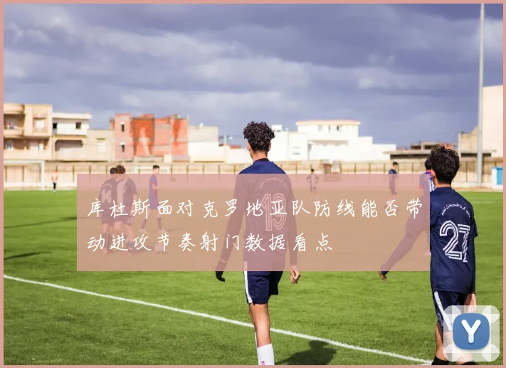 库杜斯面对克罗地亚队防线能否带动进攻节奏射门数据看点
