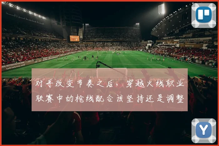 对手改变节奏之后,穿越火线职业联赛中的枪线配合该坚持还是调整