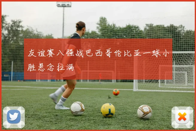 友谊赛八强战巴西哥伦比亚一球小胜悬念拉满