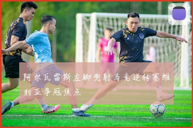 阿尔瓦雷斯左脚兜射马竞逆转塞维利亚争冠焦点