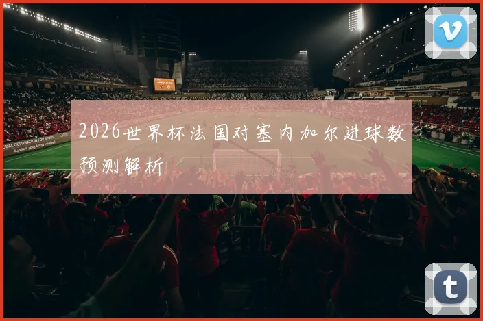 2026世界杯法国对塞内加尔进球数预测解析