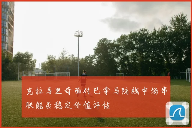 克拉马里奇面对巴拿马防线中场串联能否稳定价值评估