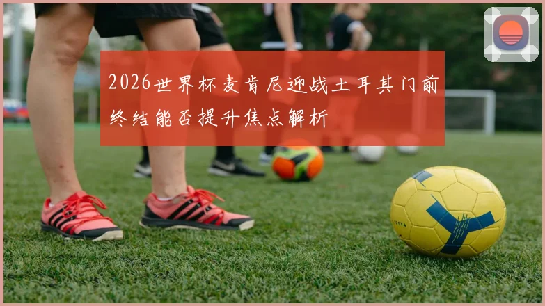 2026世界杯麦肯尼迎战土耳其门前终结能否提升焦点解析