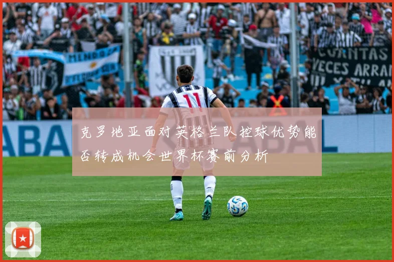 克罗地亚面对英格兰队控球优势能否转成机会世界杯赛前分析