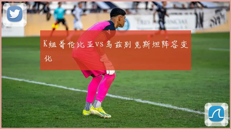 K组哥伦比亚vs乌兹别克斯坦阵容变化