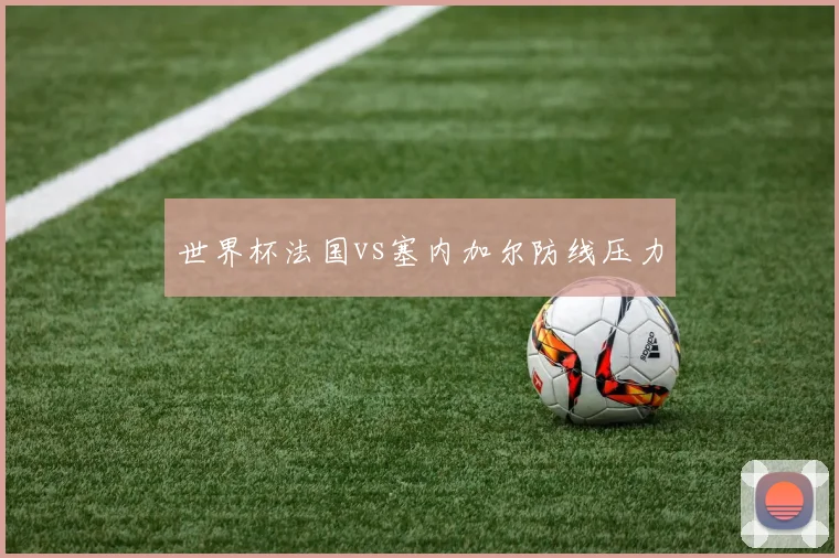 世界杯法国vs塞内加尔防线压力