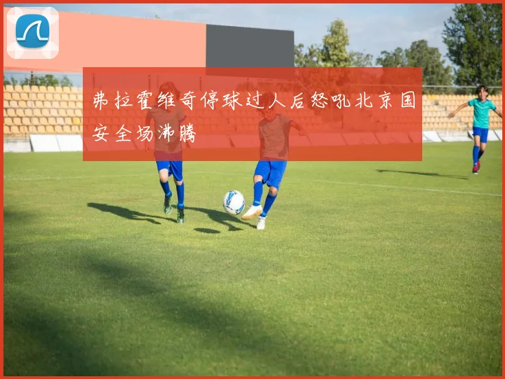 弗拉霍维奇停球过人后怒吼北京国安全场沸腾